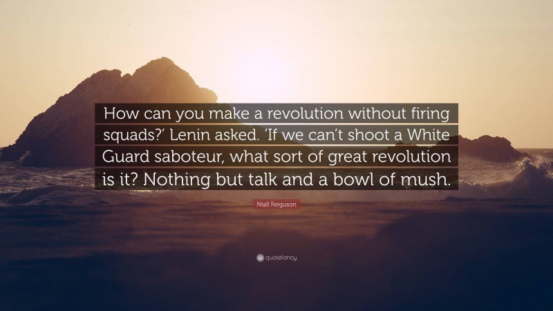 Niall Ferguson Quote: “How can you make a revolution without firing squads?’ Lenin asked. ‘If we can’t shoot a White Guard saboteur, what sort of great revolution is it? Nothing but talk and a bowl of mush.”