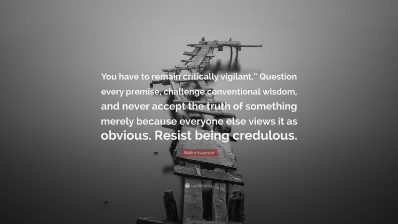 Walter Isaacson Quote: “You have to remain critically vigilant.” Question every premise, challenge conventional wisdom, and never accept the truth of something merely because everyone else views it as obvious. Resist being credulous.”