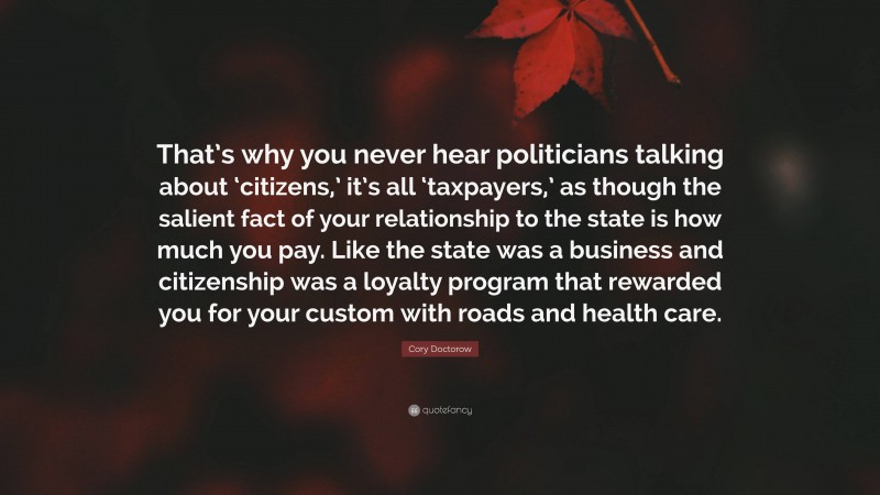 Cory Doctorow Quote: “That’s why you never hear politicians talking about ‘citizens,’ it’s all ‘taxpayers,’ as though the salient fact of your relationship to the state is how much you pay. Like the state was a business and citizenship was a loyalty program that rewarded you for your custom with roads and health care.”