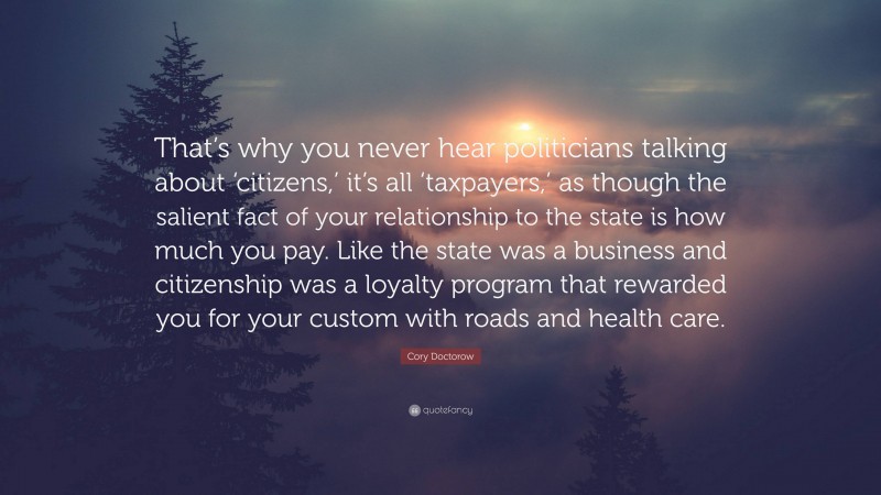 Cory Doctorow Quote: “That’s why you never hear politicians talking about ‘citizens,’ it’s all ‘taxpayers,’ as though the salient fact of your relationship to the state is how much you pay. Like the state was a business and citizenship was a loyalty program that rewarded you for your custom with roads and health care.”