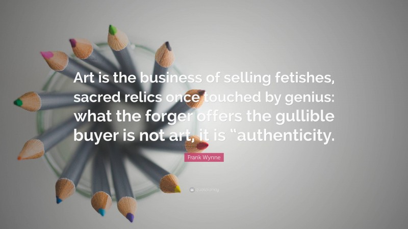 Frank Wynne Quote: “Art is the business of selling fetishes, sacred relics once touched by genius: what the forger offers the gullible buyer is not art, it is “authenticity.”