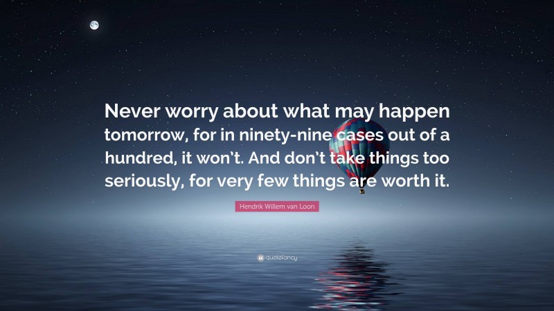 Hendrik Willem van Loon Quote: “Never worry about what may happen tomorrow, for in ninety-nine cases out of a hundred, it won’t. And don’t take things too seriously, for very few things are worth it.”