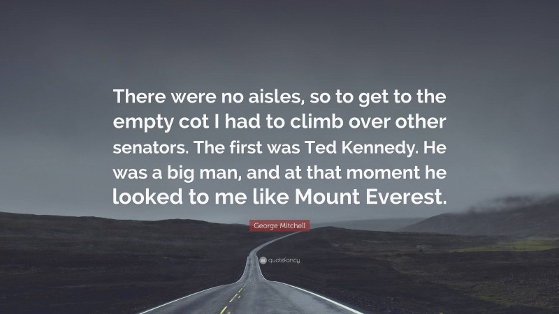 George Mitchell Quote: “There were no aisles, so to get to the empty cot I had to climb over other senators. The first was Ted Kennedy. He was a big man, and at that moment he looked to me like Mount Everest.”