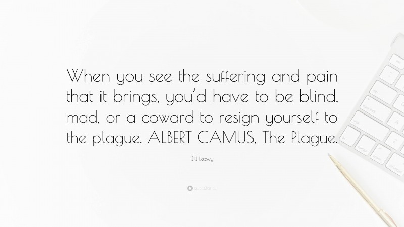 Jill Leovy Quote: “When you see the suffering and pain that it brings, you’d have to be blind, mad, or a coward to resign yourself to the plague. ALBERT CAMUS, The Plague.”