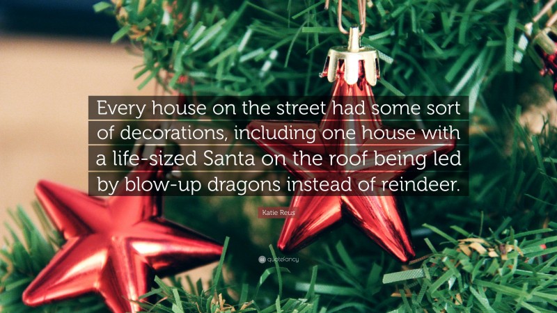 Katie Reus Quote: “Every house on the street had some sort of decorations, including one house with a life-sized Santa on the roof being led by blow-up dragons instead of reindeer.”