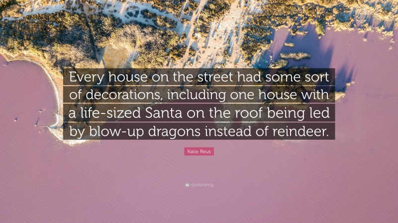 Katie Reus Quote: “Every house on the street had some sort of decorations, including one house with a life-sized Santa on the roof being led by blow-up dragons instead of reindeer.”