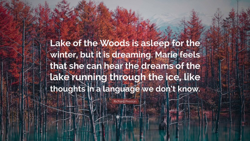 Richard Preston Quote: “Lake of the Woods is asleep for the winter, but it is dreaming. Marie feels that she can hear the dreams of the lake running through the ice, like thoughts in a language we don’t know.”