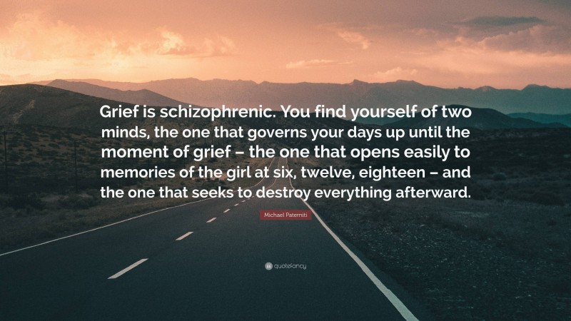 Michael Paterniti Quote: “Grief is schizophrenic. You find yourself of two minds, the one that governs your days up until the moment of grief – the one that opens easily to memories of the girl at six, twelve, eighteen – and the one that seeks to destroy everything afterward.”