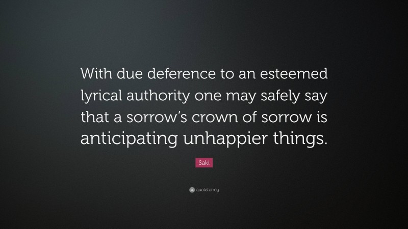 Saki Quote: “With due deference to an esteemed lyrical authority one may safely say that a sorrow’s crown of sorrow is anticipating unhappier things.”