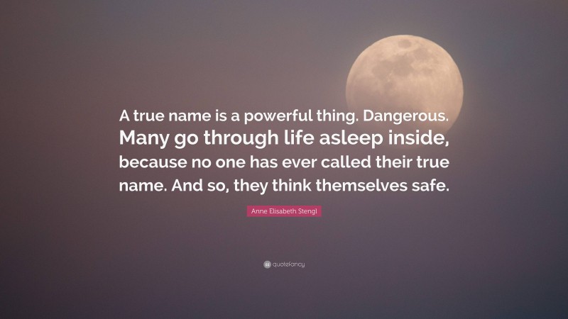 Anne Elisabeth Stengl Quote: “A true name is a powerful thing. Dangerous. Many go through life asleep inside, because no one has ever called their true name. And so, they think themselves safe.”