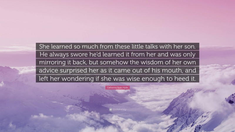 Catherine Ryan Hyde Quote: “She learned so much from these little talks with her son. He always swore he’d learned it from her and was only mirroring it back, but somehow the wisdom of her own advice surprised her as it came out of his mouth, and left her wondering if she was wise enough to heed it.”