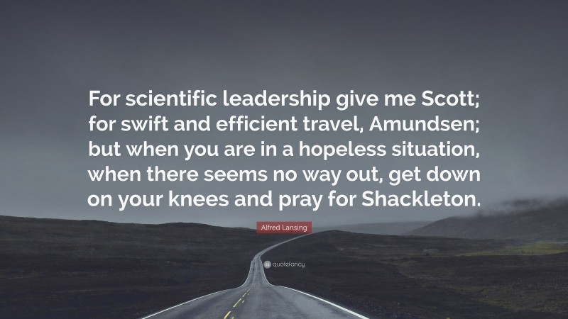 Alfred Lansing Quote: “For scientific leadership give me Scott; for swift and efficient travel, Amundsen; but when you are in a hopeless situation, when there seems no way out, get down on your knees and pray for Shackleton.”