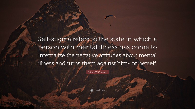Patrick W. Corrigan Quote: “Self-stigma refers to the state in which a person with mental illness has come to internalize the negative attitudes about mental illness and turns them against him- or herself.”