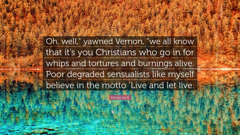 Eleanor Scott Quote: “Oh, well,” yawned Vernon, “we all know that it’s you Christians who go in for whips and tortures and burnings alive. Poor degraded sensualists like myself believe in the motto ‘Live and let live.”