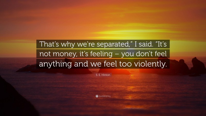 S. E. Hinton Quote: “That’s why we’re separated,” I said. “It’s not money, it’s feeling – you don’t feel anything and we feel too violently.”