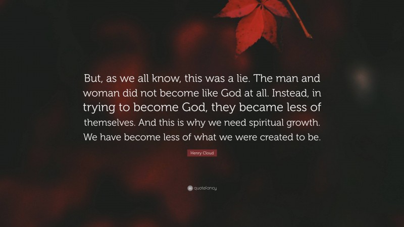 Henry Cloud Quote: “But, as we all know, this was a lie. The man and woman did not become like God at all. Instead, in trying to become God, they became less of themselves. And this is why we need spiritual growth. We have become less of what we were created to be.”