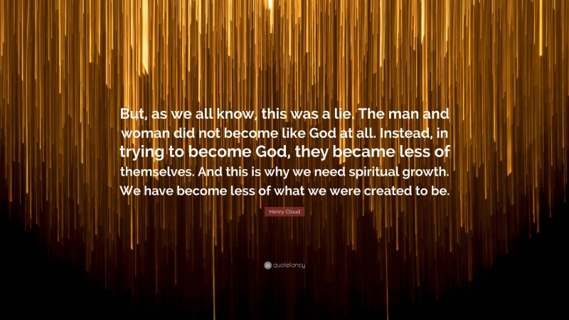 Henry Cloud Quote: “But, as we all know, this was a lie. The man and woman did not become like God at all. Instead, in trying to become God, they became less of themselves. And this is why we need spiritual growth. We have become less of what we were created to be.”
