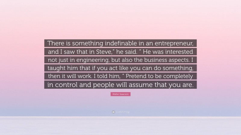 Walter Isaacson Quote: “There is something indefinable in an entrepreneur, and I saw that in Steve,” he said. ” He was interested not just in engineering, but also the business aspects. I taught him that if you act like you can do something, then it will work. I told him, ” Pretend to be completely in control and people will assume that you are.”