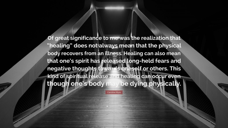 Caroline Myss Quote: “Of great significance to me was the realization that “healing” does not always mean that the physical body recovers from an illness. Healing can also mean that one’s spirit has released long-held fears and negative thoughts towards oneself or others. This kind of spiritual release and healing can occur even though one’s body may be dying physically.”