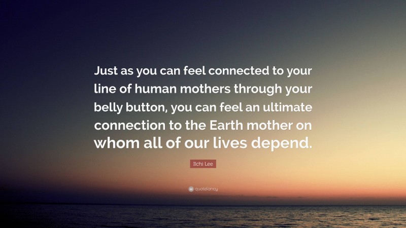 Ilchi Lee Quote: “Just as you can feel connected to your line of human mothers through your belly button, you can feel an ultimate connection to the Earth mother on whom all of our lives depend.”