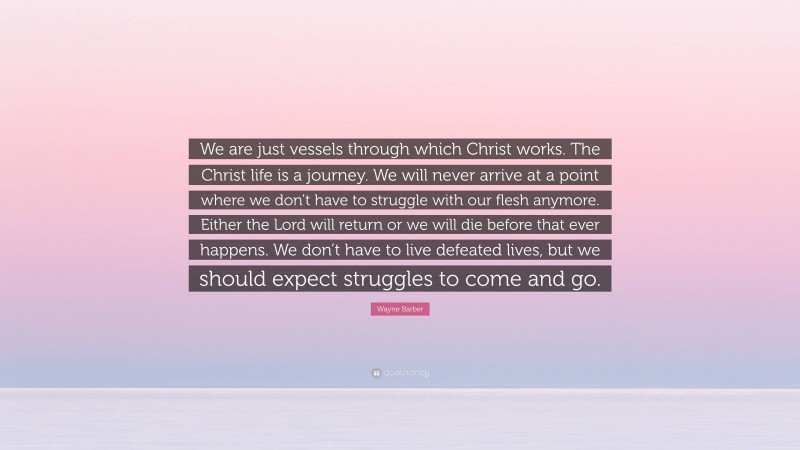 Wayne Barber Quote: “We are just vessels through which Christ works. The Christ life is a journey. We will never arrive at a point where we don’t have to struggle with our flesh anymore. Either the Lord will return or we will die before that ever happens. We don’t have to live defeated lives, but we should expect struggles to come and go.”