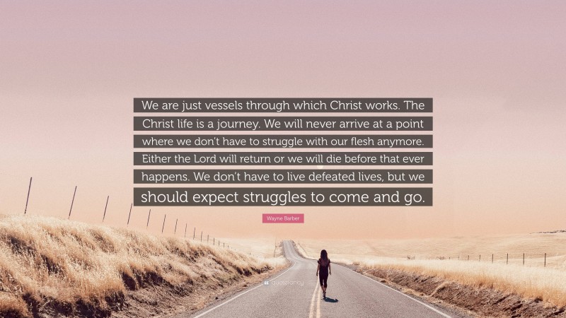 Wayne Barber Quote: “We are just vessels through which Christ works. The Christ life is a journey. We will never arrive at a point where we don’t have to struggle with our flesh anymore. Either the Lord will return or we will die before that ever happens. We don’t have to live defeated lives, but we should expect struggles to come and go.”