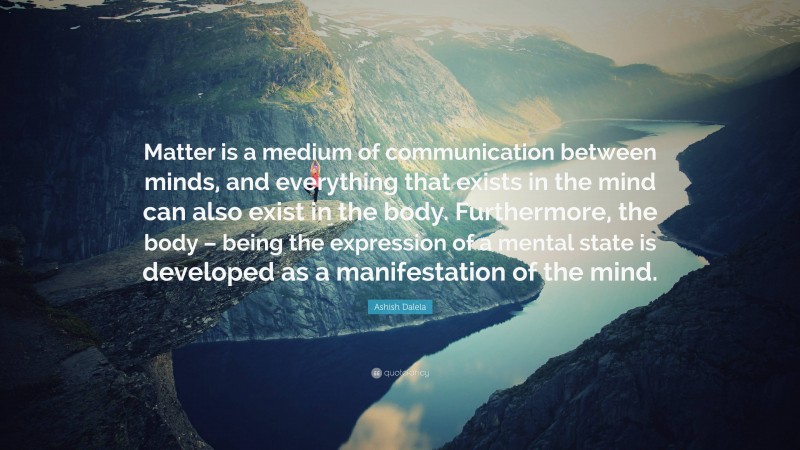 Ashish Dalela Quote: “Matter is a medium of communication between minds, and everything that exists in the mind can also exist in the body. Furthermore, the body – being the expression of a mental state is developed as a manifestation of the mind.”