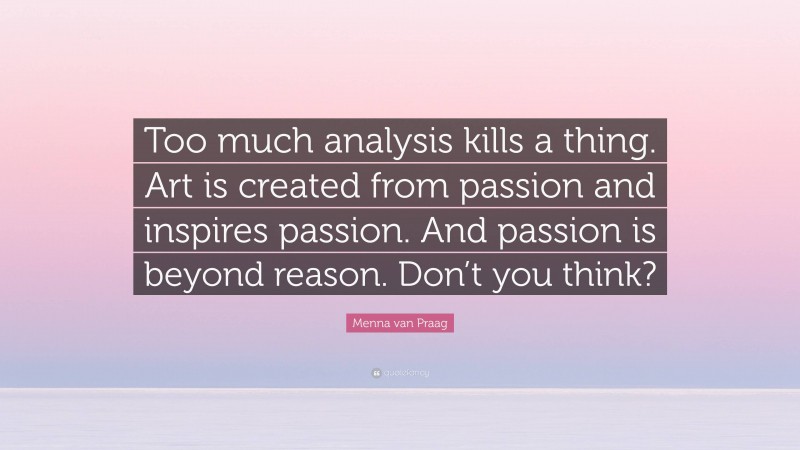 Menna van Praag Quote: “Too much analysis kills a thing. Art is created from passion and inspires passion. And passion is beyond reason. Don’t you think?”