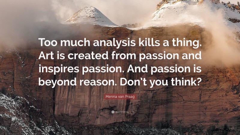 Menna van Praag Quote: “Too much analysis kills a thing. Art is created from passion and inspires passion. And passion is beyond reason. Don’t you think?”