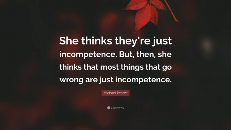 Michael Pearce Quote: “She thinks they’re just incompetence. But, then, she thinks that most things that go wrong are just incompetence.”