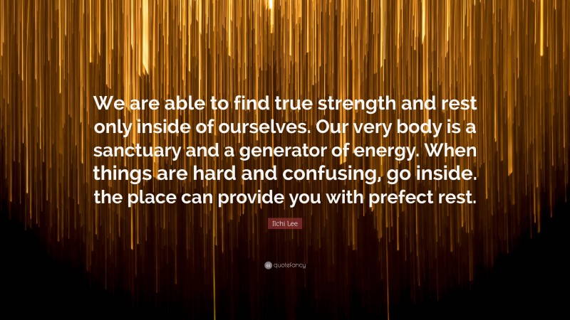 Ilchi Lee Quote: “We are able to find true strength and rest only inside of ourselves. Our very body is a sanctuary and a generator of energy. When things are hard and confusing, go inside. the place can provide you with prefect rest.”