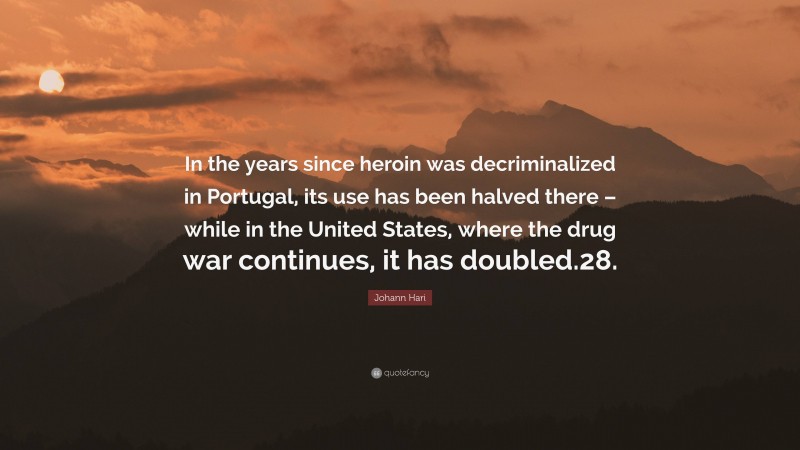 Johann Hari Quote: “In the years since heroin was decriminalized in Portugal, its use has been halved there – while in the United States, where the drug war continues, it has doubled.28.”