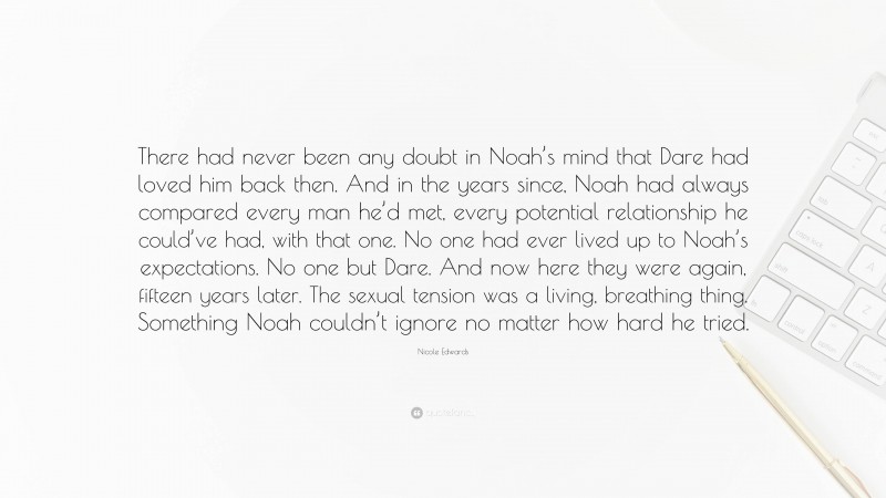 Nicole Edwards Quote: “There had never been any doubt in Noah’s mind that Dare had loved him back then. And in the years since, Noah had always compared every man he’d met, every potential relationship he could’ve had, with that one. No one had ever lived up to Noah’s expectations. No one but Dare. And now here they were again, fifteen years later. The sexual tension was a living, breathing thing. Something Noah couldn’t ignore no matter how hard he tried.”