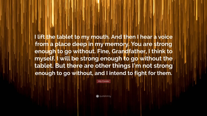 Ally Condie Quote: “I lift the tablet to my mouth. And then I hear a voice from a place deep in my memory. You are strong enough to go without. Fine, Grandfather, I think to myself. I will be strong enough to go without the tablet. But there are other things I’m not strong enough to go without, and I intend to fight for them.”
