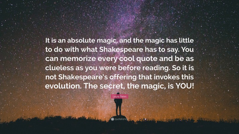 Laura Bates Quote: “It is an absolute magic, and the magic has little to do with what Shakespeare has to say. You can memorize every cool quote and be as clueless as you were before reading. So it is not Shakespeare’s offering that invokes this evolution. The secret, the magic, is YOU!”
