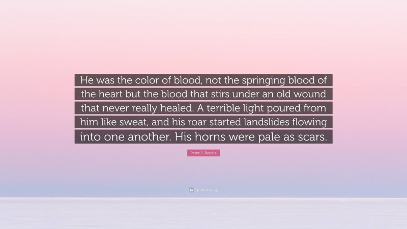 Peter S. Beagle Quote: “He was the color of blood, not the springing blood of the heart but the blood that stirs under an old wound that never really healed. A terrible light poured from him like sweat, and his roar started landslides flowing into one another. His horns were pale as scars.”