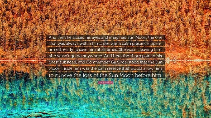 Adam Johnson Quote: “And then he closed his eyes and imagined Sun Moon, the one that was always within him... she was a calm presence, open-armed, ready to save him at all times. She wasn’t leaving him, she wasn’t going anywhere. And here the sharp pain in his chest subsided, and Commander Ga understood that the Sun Moon inside him was the pain reserve that would allow him to survive the loss of the Sun Moon before him.”