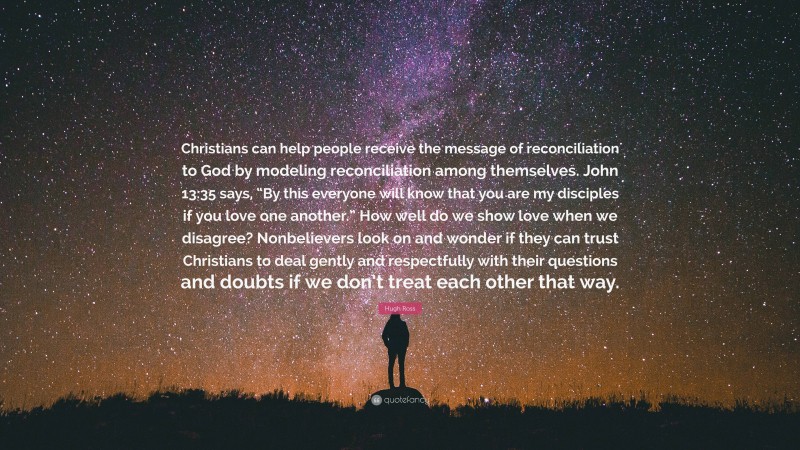 Hugh Ross Quote: “Christians can help people receive the message of reconciliation to God by modeling reconciliation among themselves. John 13:35 says, “By this everyone will know that you are my disciples if you love one another.” How well do we show love when we disagree? Nonbelievers look on and wonder if they can trust Christians to deal gently and respectfully with their questions and doubts if we don’t treat each other that way.”