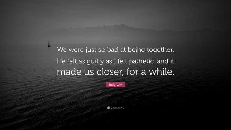 Lindy West Quote: “We were just so bad at being together. He felt as guilty as I felt pathetic, and it made us closer, for a while.”