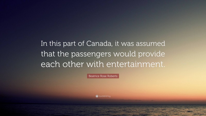 Beatrice Rose Roberts Quote: “In this part of Canada, it was assumed that the passengers would provide each other with entertainment.”