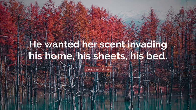 Savannah Stuart Quote: “He wanted her scent invading his home, his sheets, his bed.”