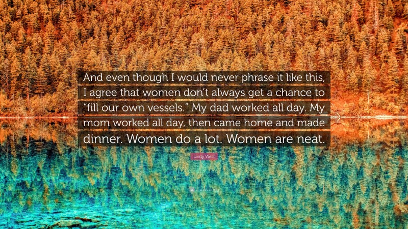 Lindy West Quote: “And even though I would never phrase it like this, I agree that women don’t always get a chance to “fill our own vessels.” My dad worked all day. My mom worked all day, then came home and made dinner. Women do a lot. Women are neat.”
