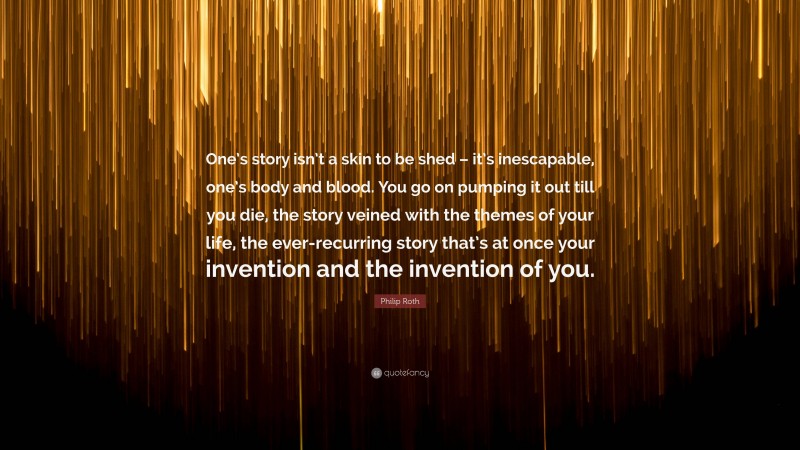 Philip Roth Quote: “One’s story isn’t a skin to be shed – it’s inescapable, one’s body and blood. You go on pumping it out till you die, the story veined with the themes of your life, the ever-recurring story that’s at once your invention and the invention of you.”