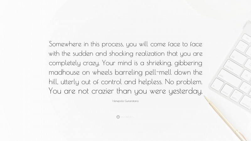 Henepola Gunaratana Quote: “Somewhere in this process, you will come face to face with the sudden and shocking realization that you are completely crazy. Your mind is a shrieking, gibbering madhouse on wheels barreling pell-mell down the hill, utterly out of control and helpless. No problem. You are not crazier than you were yesterday.”