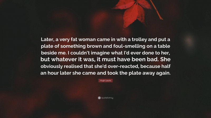 Hugh Laurie Quote: “Later, a very fat woman came in with a trolley and put a plate of something brown and foul-smelling on a table beside me. I couldn’t imagine what I’d ever done to her, but whatever it was, it must have been bad. She obviously realised that she’d over-reacted, because half an hour later she came and took the plate away again.”