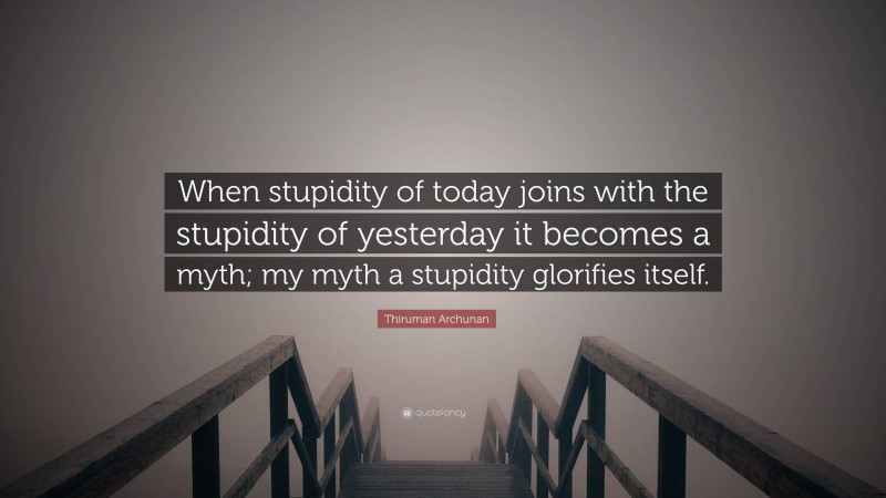 Thiruman Archunan Quote: “When stupidity of today joins with the stupidity of yesterday it becomes a myth; my myth a stupidity glorifies itself.”
