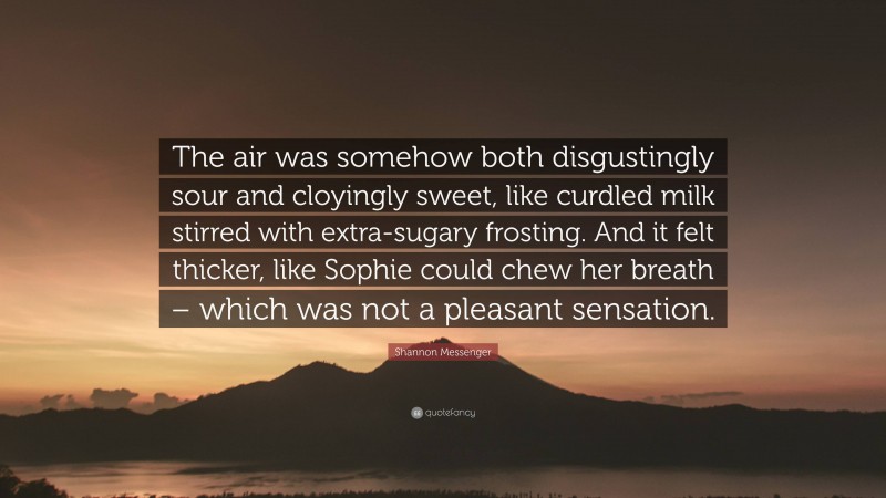 Shannon Messenger Quote: “The air was somehow both disgustingly sour and cloyingly sweet, like curdled milk stirred with extra-sugary frosting. And it felt thicker, like Sophie could chew her breath – which was not a pleasant sensation.”