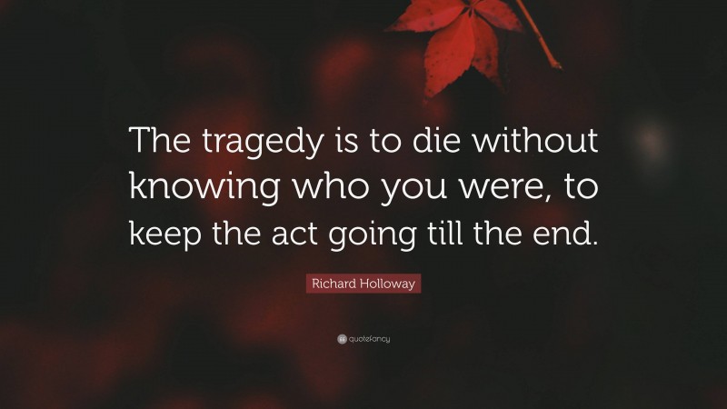 Richard Holloway Quote: “The tragedy is to die without knowing who you were, to keep the act going till the end.”