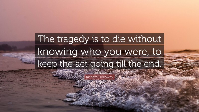 Richard Holloway Quote: “The tragedy is to die without knowing who you were, to keep the act going till the end.”