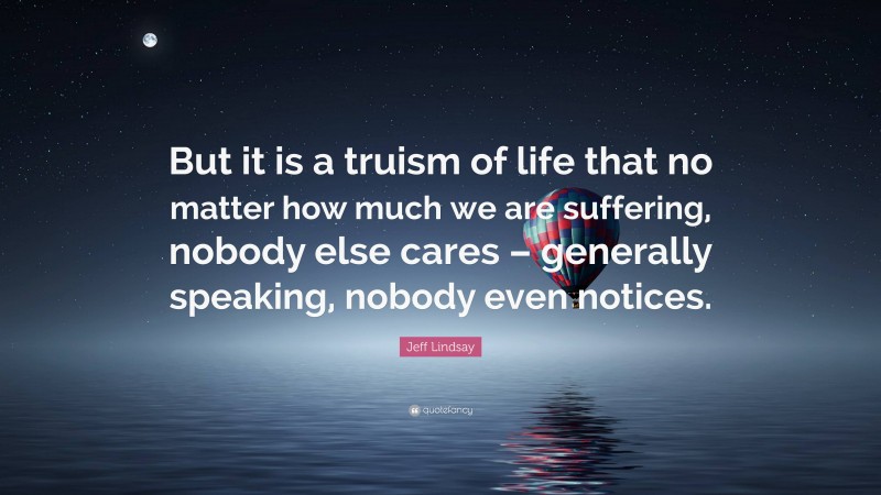Jeff Lindsay Quote: “But it is a truism of life that no matter how much we are suffering, nobody else cares – generally speaking, nobody even notices.”